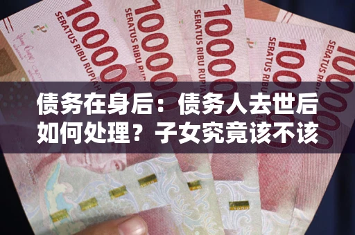 济南债务在身后：债务人去世后如何处理？子女究竟该不该还钱？