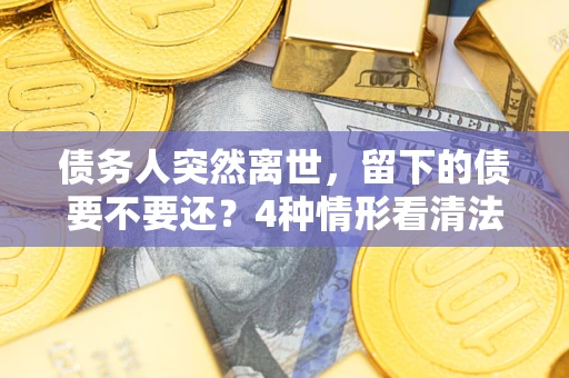 济南债务人突然离世，留下的债要不要还？4种情形看清法律判决