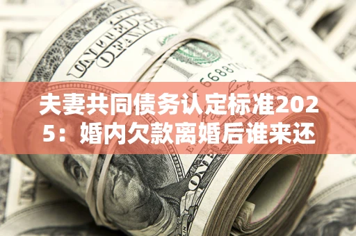 济南夫妻共同债务认定标准2025：婚内欠款离婚后谁来还？