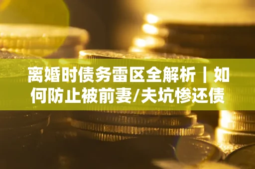 济南离婚时债务雷区全解析｜如何防止被前妻/夫坑惨还债？